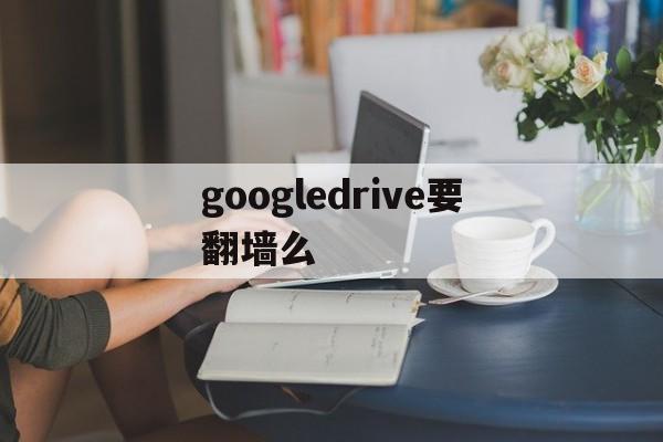googledrive要翻墙么_googledrive国内能用吗
